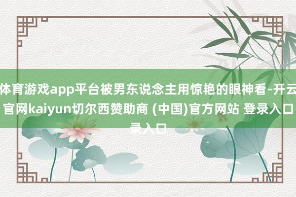 体育游戏app平台被男东说念主用惊艳的眼神看-开云官网kaiyun切尔西赞助商 (中国)官方网站 登录入口