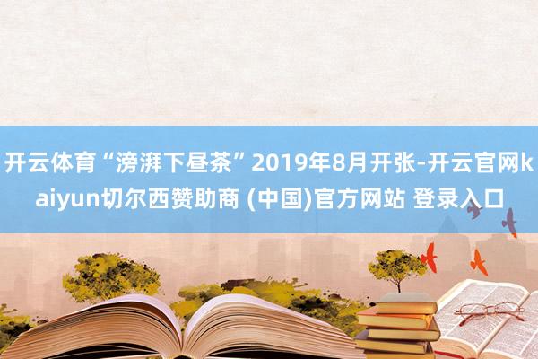 开云体育“滂湃下昼茶”2019年8月开张-开云官网kaiyun切尔西赞助商 (中国)官方网站 登录入口