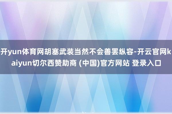 开yun体育网胡塞武装当然不会善罢纵容-开云官网kaiyun切尔西赞助商 (中国)官方网站 登录入口