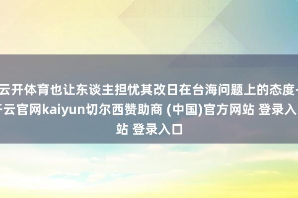 云开体育也让东谈主担忧其改日在台海问题上的态度-开云官网kaiyun切尔西赞助商 (中国)官方网站 登录入口