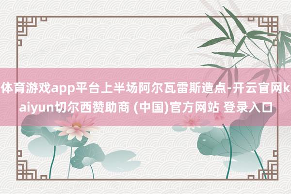 体育游戏app平台上半场阿尔瓦雷斯造点-开云官网kaiyun切尔西赞助商 (中国)官方网站 登录入口