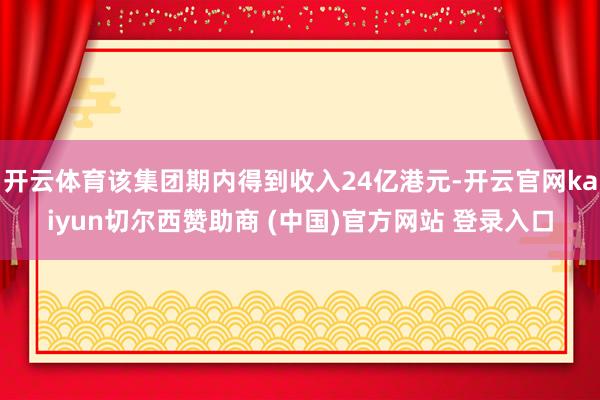 开云体育该集团期内得到收入24亿港元-开云官网kaiyun切尔西赞助商 (中国)官方网站 登录入口