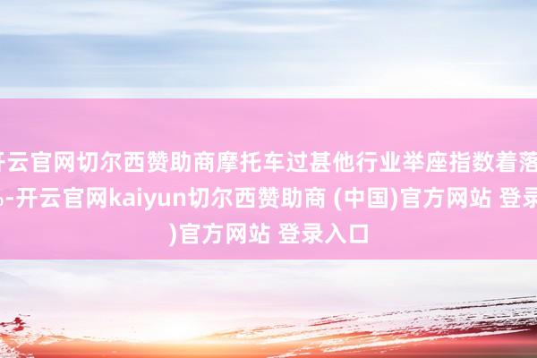 开云官网切尔西赞助商摩托车过甚他行业举座指数着落0.55%-开云官网kaiyun切尔西赞助商 (中国)官方网站 登录入口