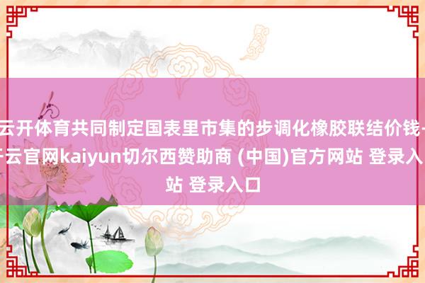 云开体育共同制定国表里市集的步调化橡胶联结价钱-开云官网kaiyun切尔西赞助商 (中国)官方网站 登录入口