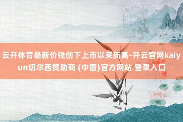 云开体育最新价钱创下上市以来新高-开云官网kaiyun切尔西赞助商 (中国)官方网站 登录入口