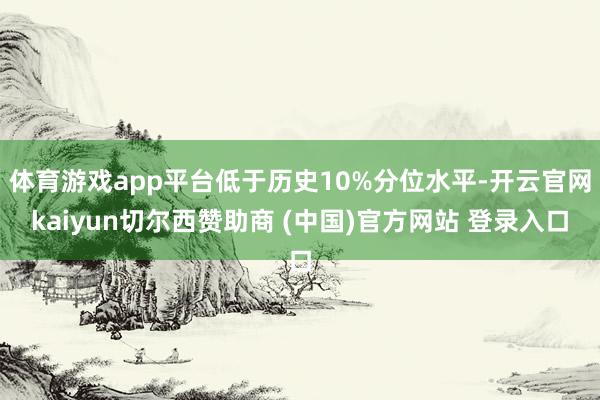 体育游戏app平台低于历史10%分位水平-开云官网kaiyun切尔西赞助商 (中国)官方网站 登录入口