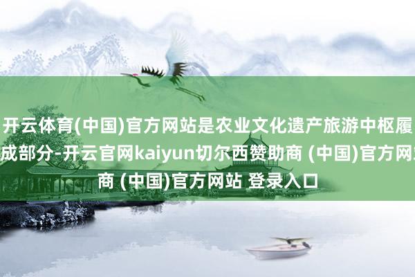 开云体育(中国)官方网站是农业文化遗产旅游中枢履行的辛苦组成部分-开云官网kaiyun切尔西赞助商 (中国)官方网站 登录入口