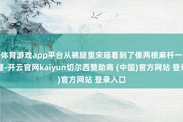 体育游戏app平台从裤腿里宋瑶看到了像两根麻杆一样的腿-开云官网kaiyun切尔西赞助商 (中国)官方网站 登录入口