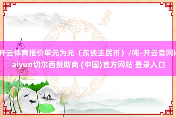 开云体育报价单元为元（东谈主民币）/吨-开云官网kaiyun切尔西赞助商 (中国)官方网站 登录入口