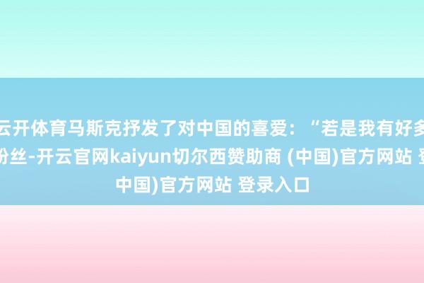 云开体育马斯克抒发了对中国的喜爱：“若是我有好多中国的粉丝-开云官网kaiyun切尔西赞助商 (中国)官方网站 登录入口