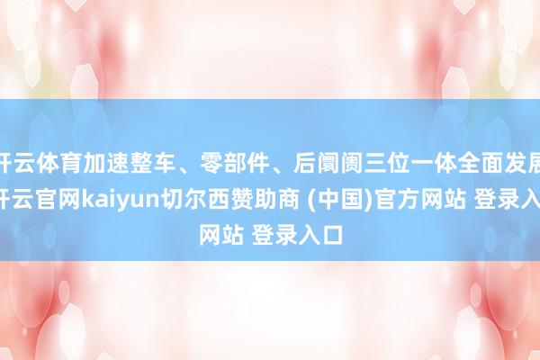 开云体育加速整车、零部件、后阛阓三位一体全面发展-开云官网kaiyun切尔西赞助商 (中国)官方网站 登录入口