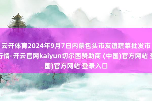 云开体育2024年9月7日内蒙包头市友谊蔬菜批发市集价钱行情-开云官网kaiyun切尔西赞助商 (中国)官方网站 登录入口