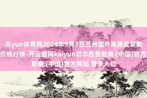 开yun体育网2024年9月7日兰州国外高原夏菜副食物采购中心价钱行情-开云官网kaiyun切尔西赞助商 (中国)官方网站 登录入口