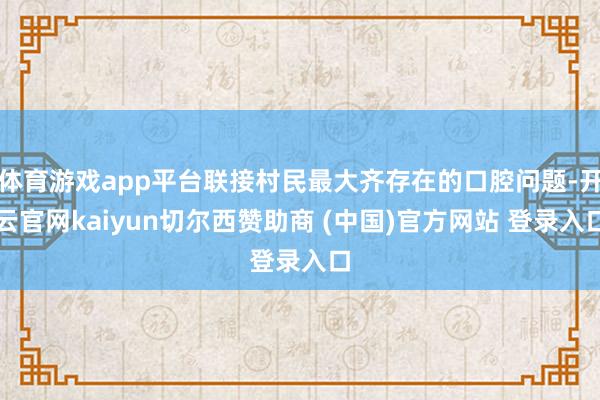 体育游戏app平台联接村民最大齐存在的口腔问题-开云官网kaiyun切尔西赞助商 (中国)官方网站 登录入口