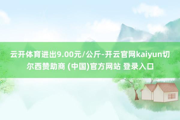 云开体育进出9.00元/公斤-开云官网kaiyun切尔西赞助商 (中国)官方网站 登录入口