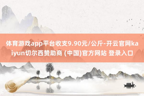 体育游戏app平台收支9.90元/公斤-开云官网kaiyun切尔西赞助商 (中国)官方网站 登录入口