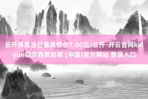 云开体育当日最高报价7.00元/公斤-开云官网kaiyun切尔西赞助商 (中国)官方网站 登录入口