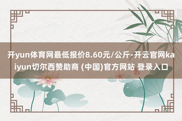 开yun体育网最低报价8.60元/公斤-开云官网kaiyun切尔西赞助商 (中国)官方网站 登录入口