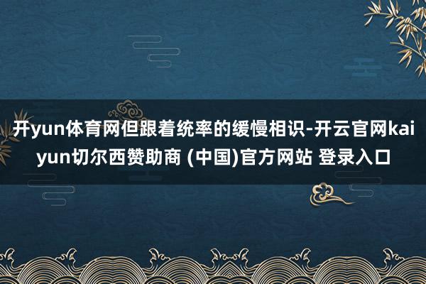 开yun体育网但跟着统率的缓慢相识-开云官网kaiyun切尔西赞助商 (中国)官方网站 登录入口