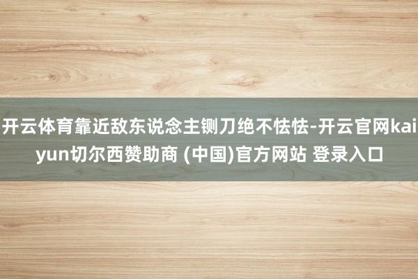 开云体育靠近敌东说念主铡刀绝不怯怯-开云官网kaiyun切尔西赞助商 (中国)官方网站 登录入口