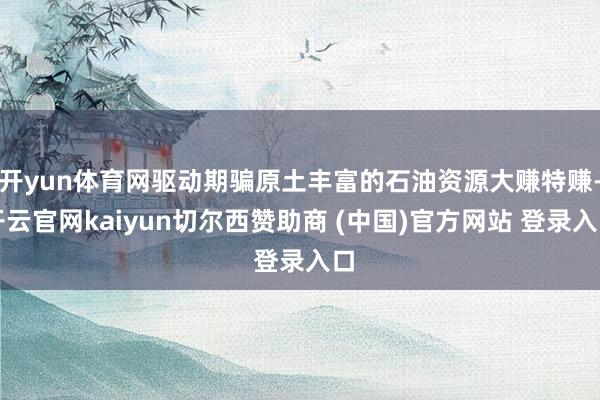 开yun体育网驱动期骗原土丰富的石油资源大赚特赚-开云官网kaiyun切尔西赞助商 (中国)官方网站 登录入口