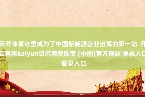 云开体育这里成为了中国新能源企业出海的第一站-开云官网kaiyun切尔西赞助商 (中国)官方网站 登录入口