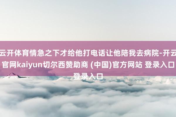 云开体育情急之下才给他打电话让他陪我去病院-开云官网kaiyun切尔西赞助商 (中国)官方网站 登录入口