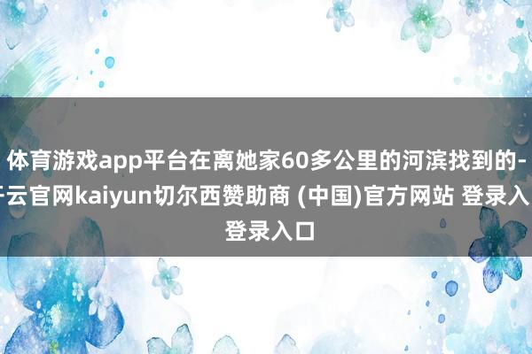 体育游戏app平台在离她家60多公里的河滨找到的-开云官网kaiyun切尔西赞助商 (中国)官方网站 登录入口