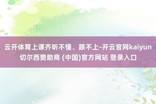 云开体育上课齐听不懂、跟不上-开云官网kaiyun切尔西赞助商 (中国)官方网站 登录入口