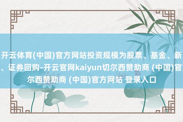 开云体育(中国)官方网站投资规模为股票、基金、新股配售偶然申购、证券回购-开云官网kaiyun切尔西赞助商 (中国)官方网站 登录入口