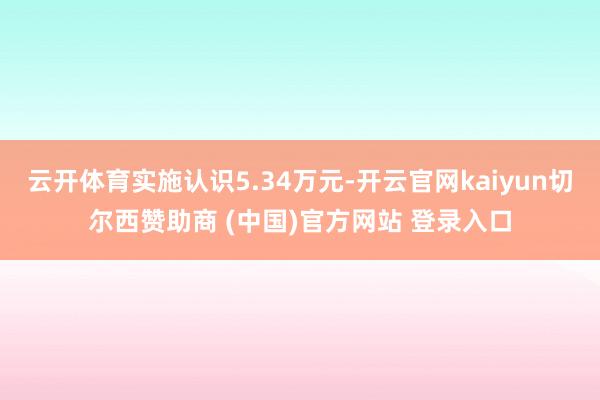 云开体育实施认识5.34万元-开云官网kaiyun切尔西赞助商 (中国)官方网站 登录入口