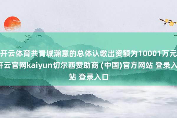 开云体育共青城瀚意的总体认缴出资额为10001万元-开云官网kaiyun切尔西赞助商 (中国)官方网站 登录入口