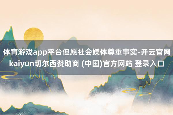 体育游戏app平台　　但愿社会媒体尊重事实-开云官网kaiyun切尔西赞助商 (中国)官方网站 登录入口