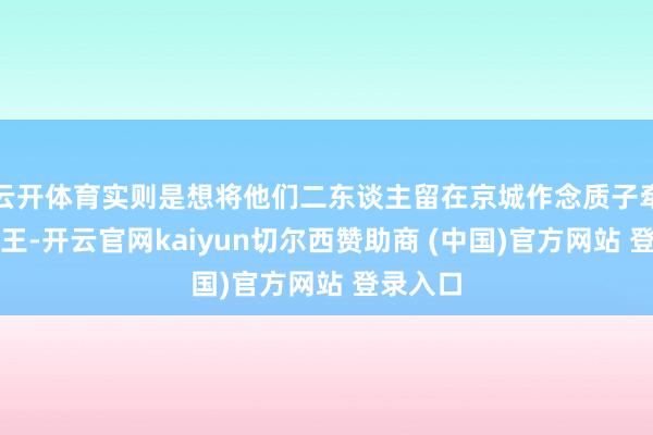 云开体育实则是想将他们二东谈主留在京城作念质子牵制镇北王-开云官网kaiyun切尔西赞助商 (中国)官方网站 登录入口