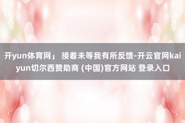 开yun体育网」 接着未等我有所反馈-开云官网kaiyun切尔西赞助商 (中国)官方网站 登录入口