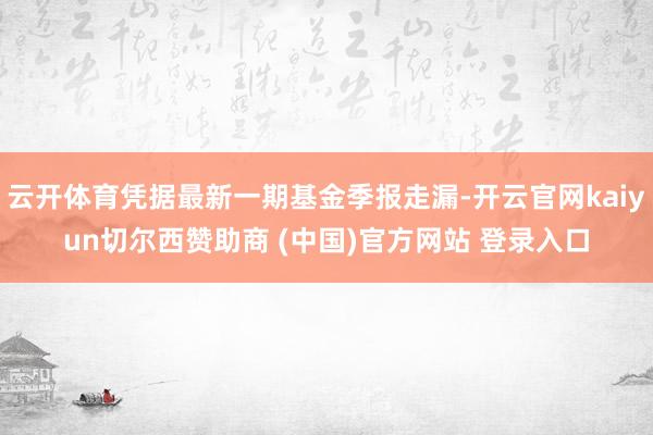 云开体育凭据最新一期基金季报走漏-开云官网kaiyun切尔西赞助商 (中国)官方网站 登录入口