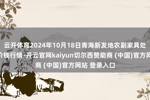 云开体育2024年10月18日青海新发地农副家具处置有限公司价钱行情-开云官网kaiyun切尔西赞助商 (中国)官方网站 登录入口