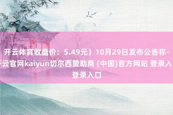 开云体育收盘价：5.49元）10月29日发布公告称-开云官网kaiyun切尔西赞助商 (中国)官方网站 登录入口