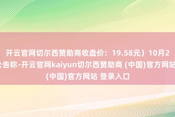 开云官网切尔西赞助商收盘价：19.58元）10月29日发布公告称-开云官网kaiyun切尔西赞助商 (中国)官方网站 登录入口