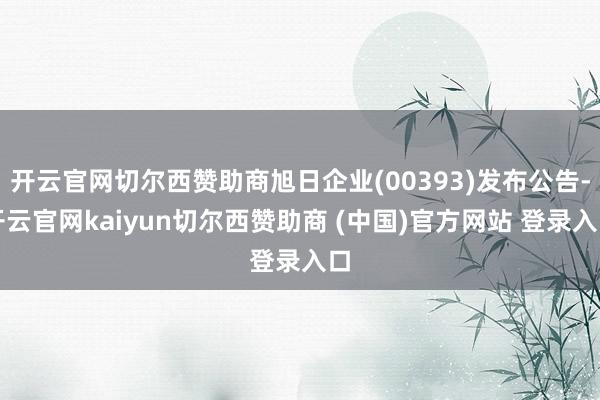 开云官网切尔西赞助商旭日企业(00393)发布公告-开云官网kaiyun切尔西赞助商 (中国)官方网站 登录入口