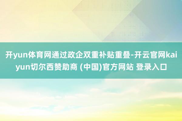 开yun体育网通过政企双重补贴重叠-开云官网kaiyun切尔西赞助商 (中国)官方网站 登录入口