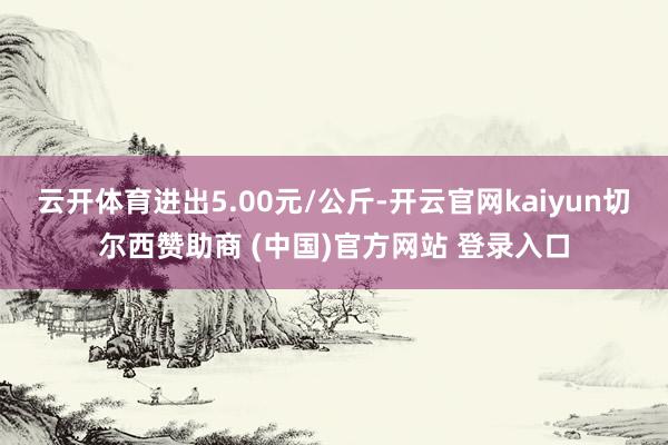 云开体育进出5.00元/公斤-开云官网kaiyun切尔西赞助商 (中国)官方网站 登录入口