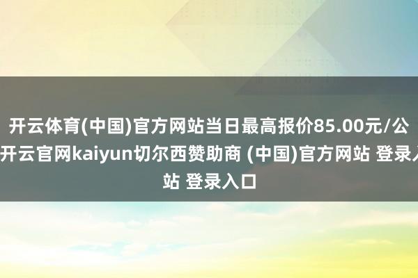 开云体育(中国)官方网站当日最高报价85.00元/公斤-开云官网kaiyun切尔西赞助商 (中国)官方网站 登录入口