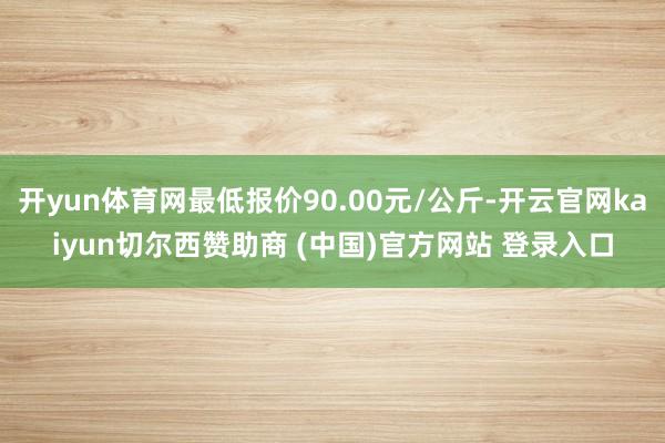 开yun体育网最低报价90.00元/公斤-开云官网kaiyun切尔西赞助商 (中国)官方网站 登录入口