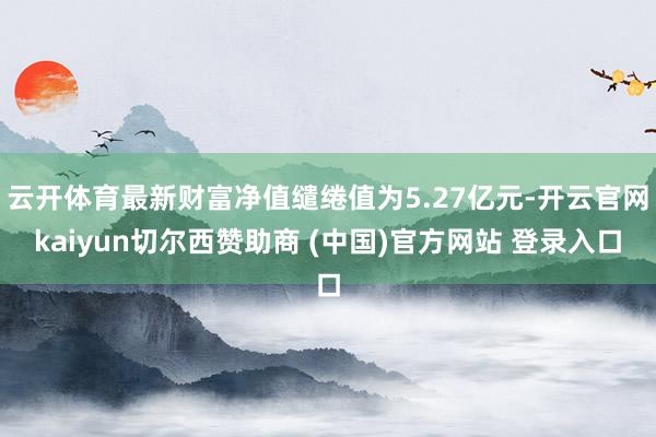 云开体育最新财富净值缱绻值为5.27亿元-开云官网kaiyun切尔西赞助商 (中国)官方网站 登录入口