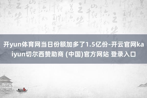 开yun体育网当日份额加多了1.5亿份-开云官网kaiyun切尔西赞助商 (中国)官方网站 登录入口