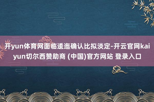 开yun体育网面临逶迤确认比拟淡定-开云官网kaiyun切尔西赞助商 (中国)官方网站 登录入口