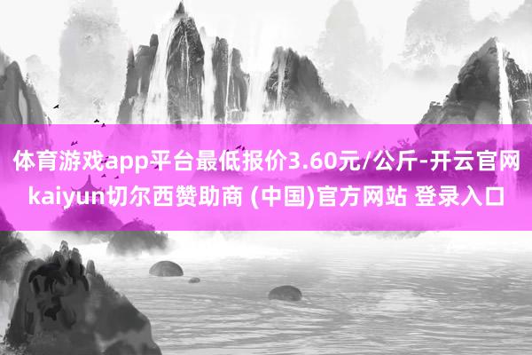 体育游戏app平台最低报价3.60元/公斤-开云官网kaiyun切尔西赞助商 (中国)官方网站 登录入口