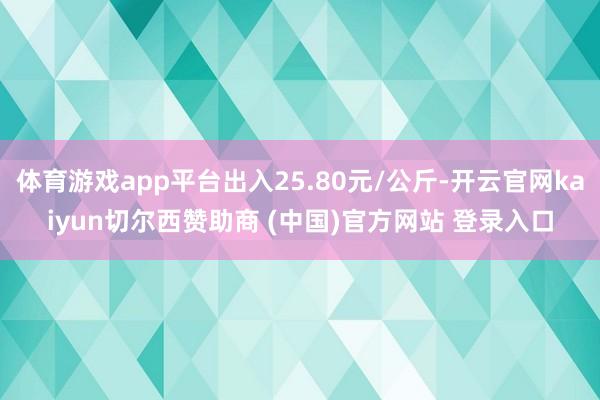 体育游戏app平台出入25.80元/公斤-开云官网kaiyun切尔西赞助商 (中国)官方网站 登录入口