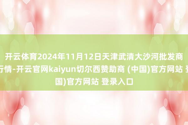 开云体育2024年11月12日天津武清大沙河批发商场价钱行情-开云官网kaiyun切尔西赞助商 (中国)官方网站 登录入口